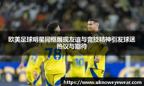 欧美足球明星同框展现友谊与竞技精神引发球迷热议与期待