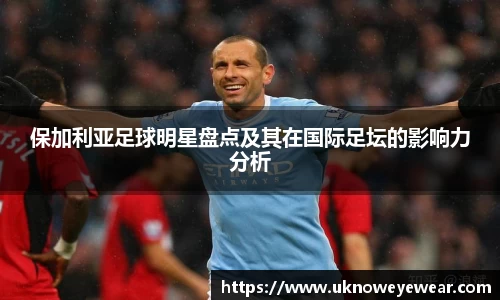 保加利亚足球明星盘点及其在国际足坛的影响力分析